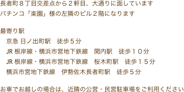 長者町８丁目交差点から２軒目、大通りに面しています
パチンコ「楽園」様の左隣のビル２階になります

最寄り駅
　京急 日ノ出町駅　徒歩５分
　JR 根岸線・横浜市営地下鉄線　関内駅　徒歩１０分
　JR 根岸線・横浜市営地下鉄線　桜木町駅　徒歩１５分
　横浜市営地下鉄線　伊勢佐木長者町駅　徒歩５分

お車でお越しの場合は、近隣の公営・民営駐車場をご利用ください