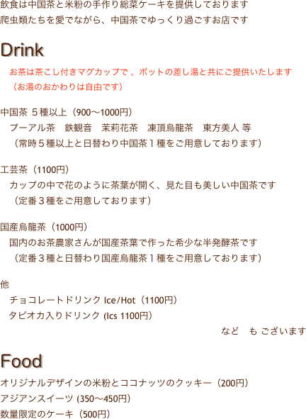 飲食は中国茶と米粉の手作り総菜ケーキを提供しております
爬虫類たちを愛でながら、中国茶でゆっくり過ごすお店です

Drink
　お茶は茶こし付きマグカップで 、ポットの差し湯と共にご提供いたします
　（お湯のおかわりは自由です）

中国茶 ５種以上（900〜1000円）
　プーアル茶　鉄観音　茉莉花茶　凍頂烏龍茶　東方美人 等
　（常時５種以上と日替わり中国茶１種をご用意しております）

工芸茶（1100円）
　カップの中で花のように茶葉が開く、見た目も美しい中国茶です
　（定番３種をご用意しております）

国産烏龍茶（1000円）
　国内のお茶農家さんが国産茶葉で作った希少な半発酵茶です
　（定番３種と日替わり国産烏龍茶１種をご用意しております）

他
　チョコレートドリンク Ice/Hot（1100円）
   タピオカ入りドリンク (Ics 1100円）
　　　　　　　　　　　　　　　　　　　　　　　　など　も ございます

Food
オリジナルデザインの米粉とココナッツのクッキー（200円）
アジアンスイーツ (350〜450円）
数量限定のケーキ（500円）